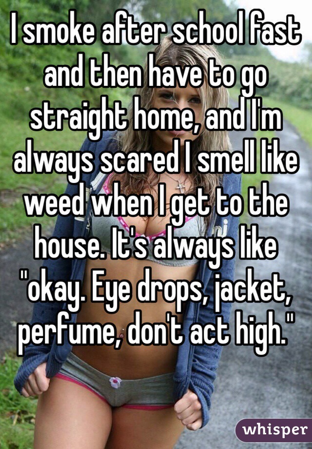 I smoke after school fast and then have to go straight home, and I'm always scared I smell like weed when I get to the house. It's always like "okay. Eye drops, jacket, perfume, don't act high."