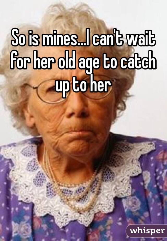 So is mines...I can't wait for her old age to catch up to her 