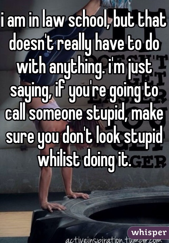 i am in law school, but that doesn't really have to do with anything. i'm just saying, if you're going to call someone stupid, make sure you don't look stupid whilist doing it.