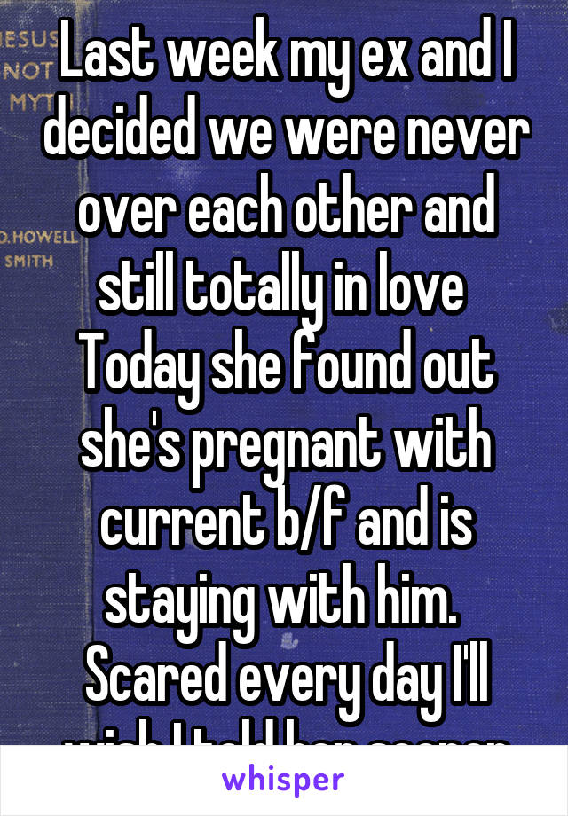 Last week my ex and I decided we were never over each other and still totally in love 
Today she found out she's pregnant with current b/f and is staying with him.  Scared every day I'll wish I told her sooner