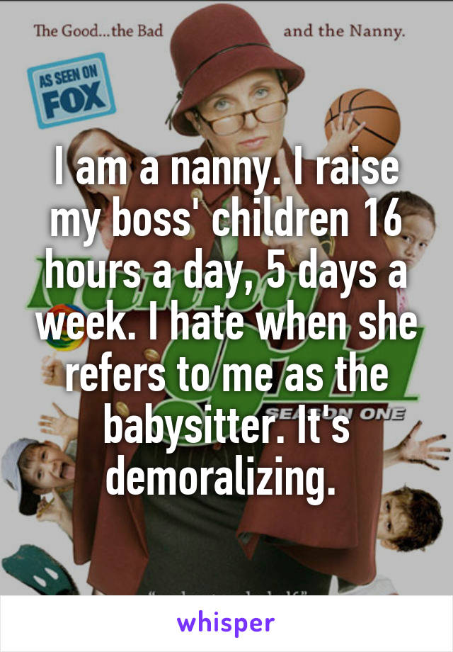 I am a nanny. I raise my boss' children 16 hours a day, 5 days a week. I hate when she refers to me as the babysitter. It's demoralizing. 