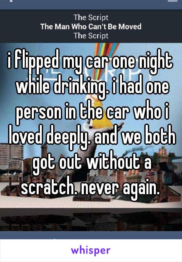 i flipped my car one night while drinking. i had one person in the car who i loved deeply. and we both got out without a scratch. never again. 