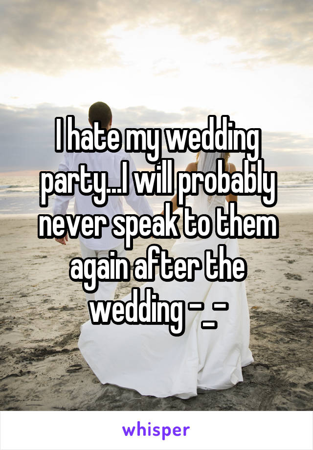 I hate my wedding party...I will probably never speak to them again after the wedding -_-