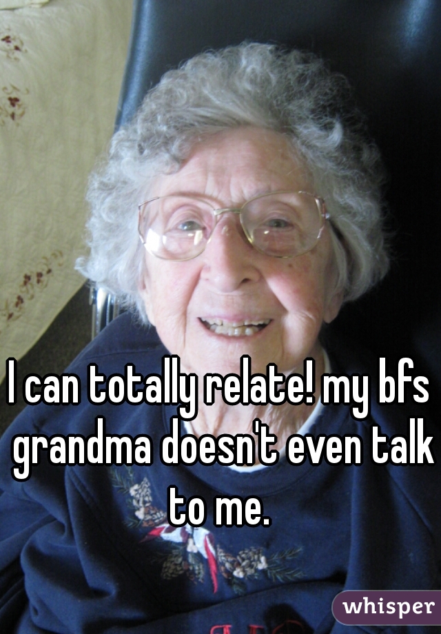 I can totally relate! my bfs grandma doesn't even talk to me. 