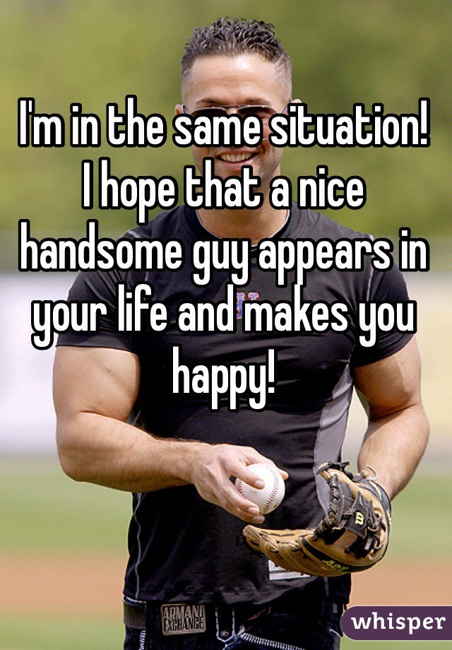 I'm in the same situation!
I hope that a nice handsome guy appears in your life and makes you happy!
