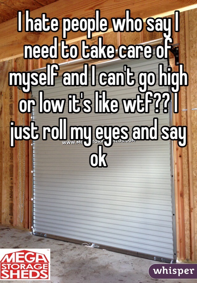 I hate people who say I need to take care of myself and I can't go high or low it's like wtf?? I just roll my eyes and say ok