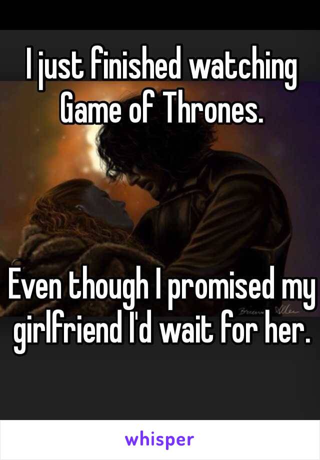 I just finished watching Game of Thrones. 



Even though I promised my girlfriend I'd wait for her. 