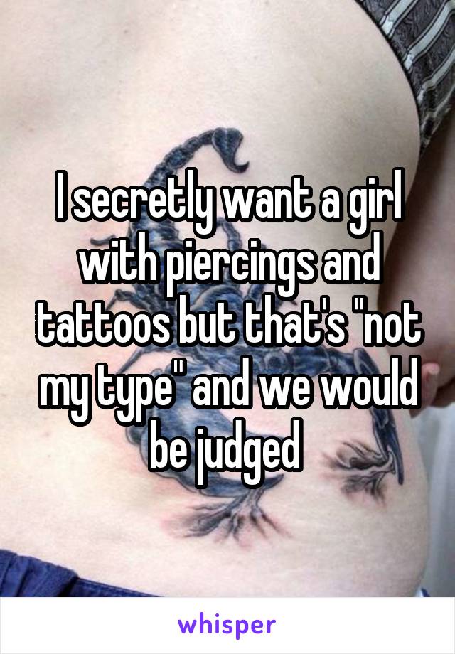 I secretly want a girl with piercings and tattoos but that's "not my type" and we would be judged 