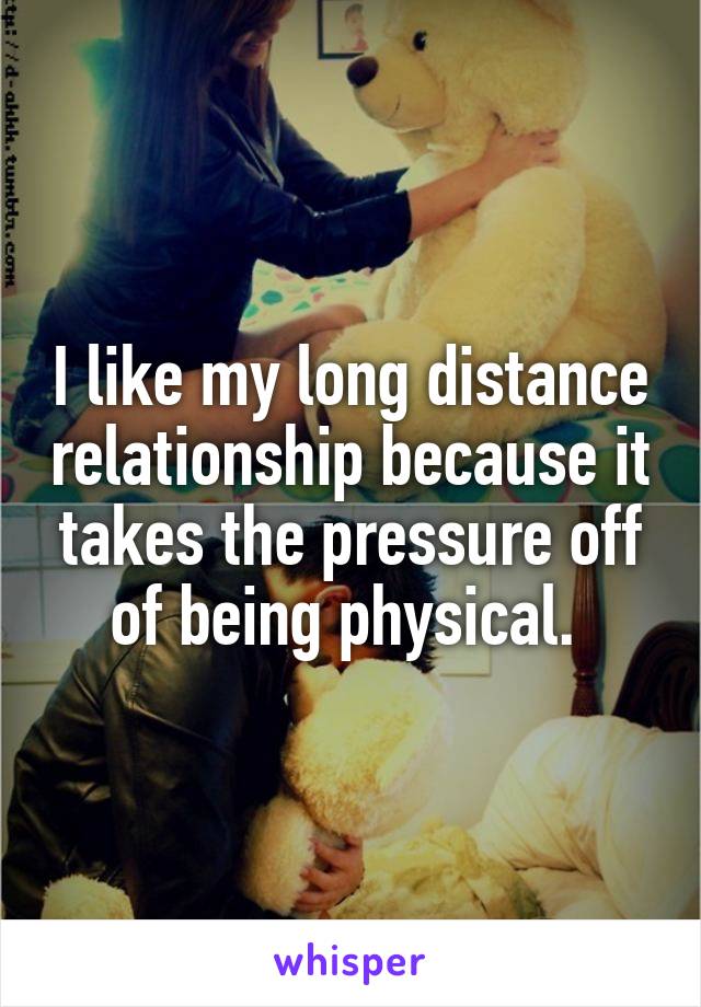 I like my long distance relationship because it takes the pressure off of being physical. 