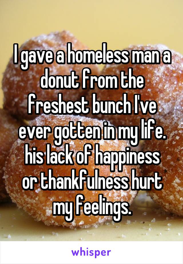 I gave a homeless man a donut from the freshest bunch I've ever gotten in my life.
his lack of happiness or thankfulness hurt my feelings.