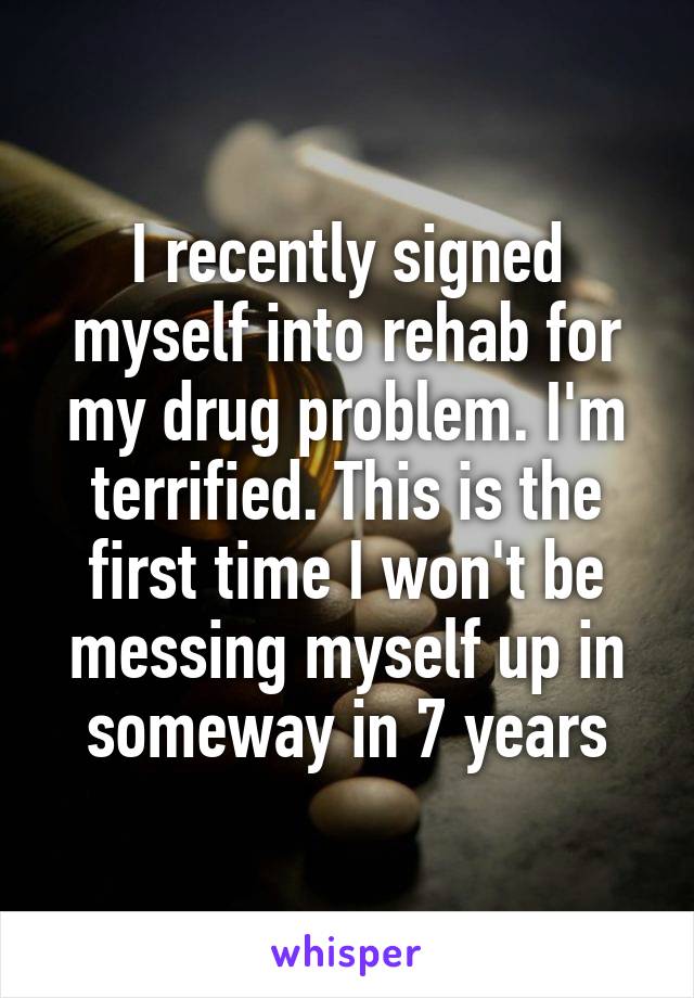 I recently signed myself into rehab for my drug problem. I'm terrified. This is the first time I won't be messing myself up in someway in 7 years