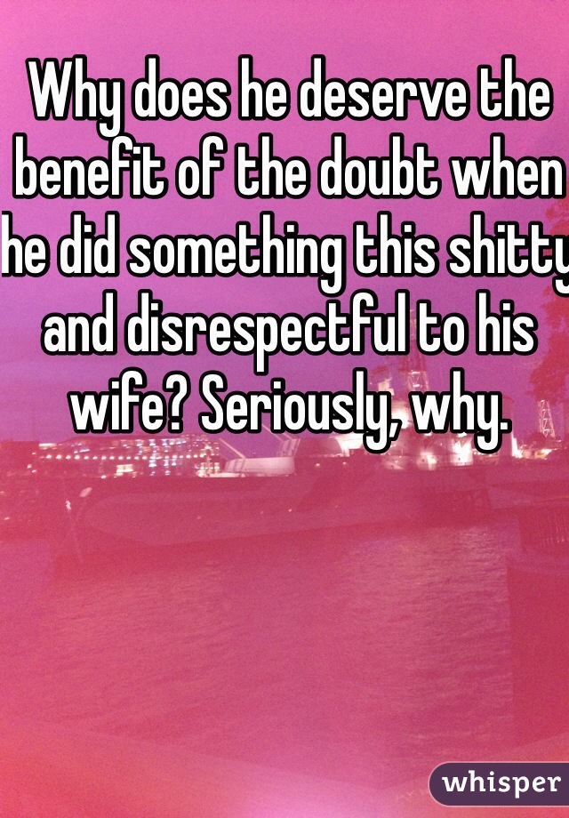 Why does he deserve the benefit of the doubt when he did something this shitty and disrespectful to his wife? Seriously, why.