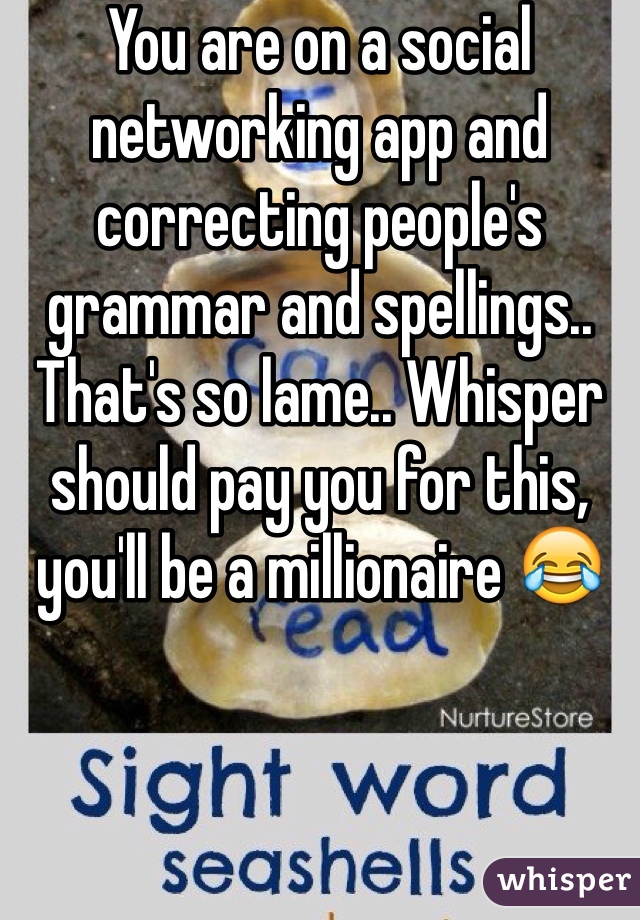 You are on a social networking app and correcting people's grammar and spellings.. That's so lame.. Whisper should pay you for this, you'll be a millionaire 😂