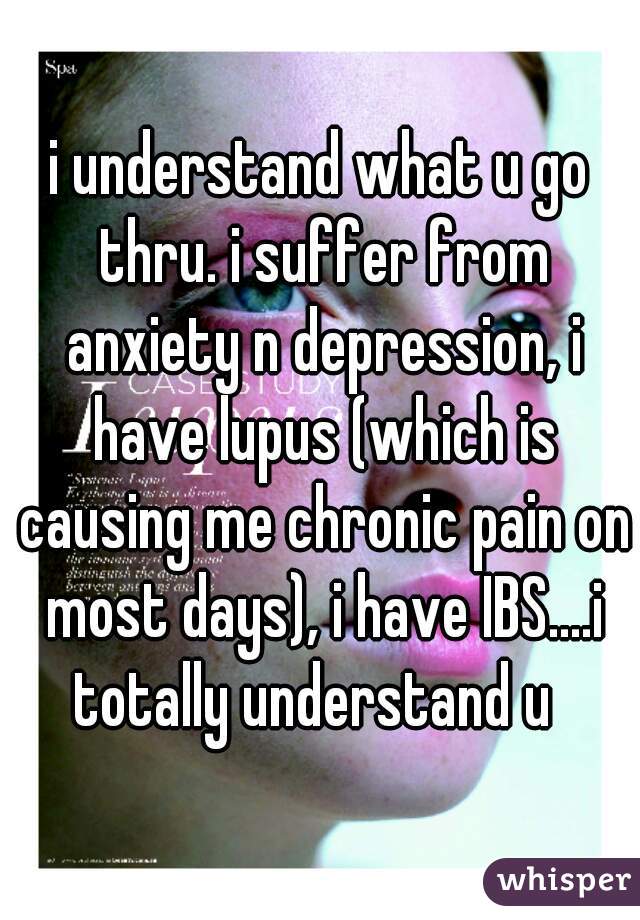 i understand what u go thru. i suffer from anxiety n depression, i have lupus (which is causing me chronic pain on most days), i have IBS....i totally understand u  