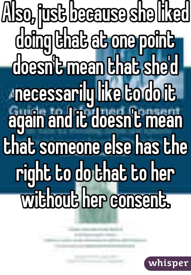 Also, just because she liked doing that at one point doesn't mean that she'd necessarily like to do it again and it doesn't mean that someone else has the right to do that to her without her consent. 