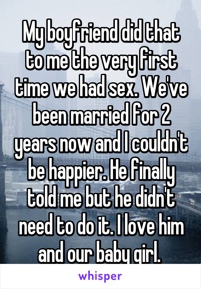 My boyfriend did that to me the very first time we had sex. We've been married for 2 years now and I couldn't be happier. He finally told me but he didn't need to do it. I love him and our baby girl. 