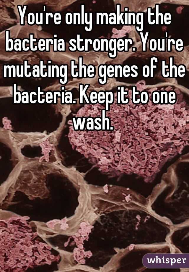 You're only making the bacteria stronger. You're mutating the genes of the bacteria. Keep it to one wash. 