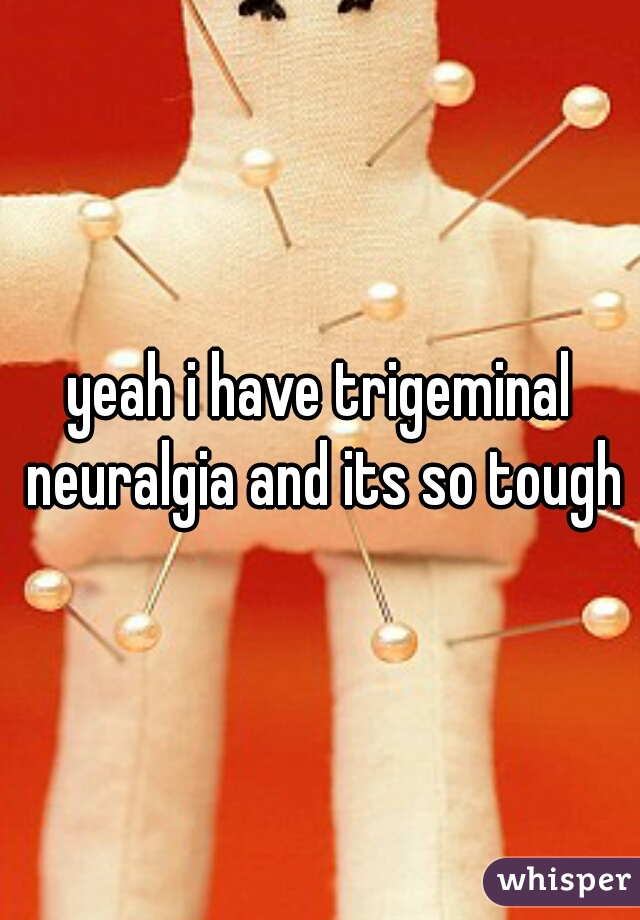 yeah i have trigeminal neuralgia and its so tough