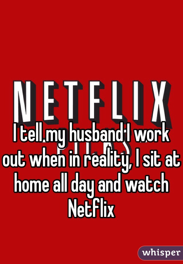 I tell my husband I work out when in reality, I sit at home all day and watch Netflix
