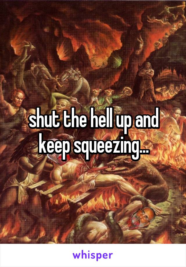shut the hell up and keep squeezing...