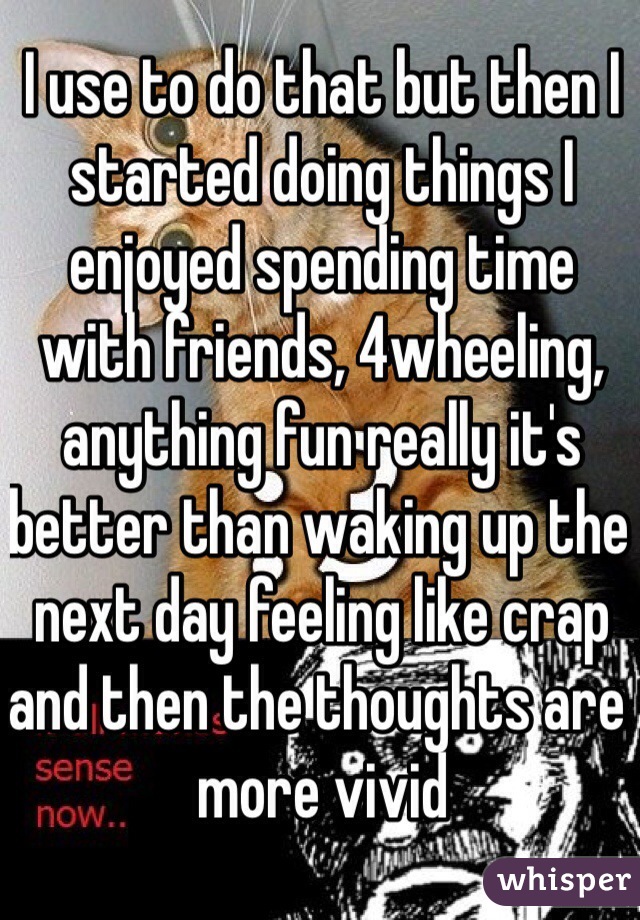 I use to do that but then I started doing things I enjoyed spending time with friends, 4wheeling, anything fun really it's better than waking up the next day feeling like crap and then the thoughts are more vivid