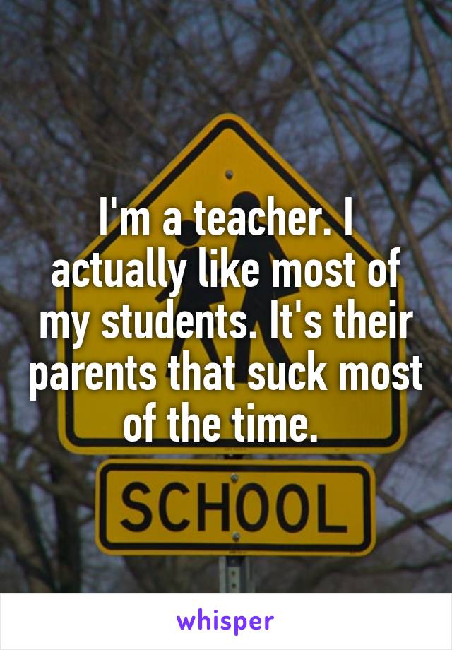 I'm a teacher. I actually like most of my students. It's their parents that suck most of the time. 