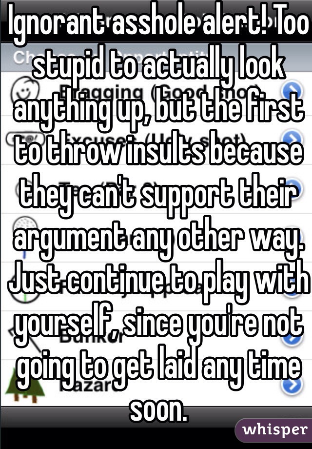 Ignorant asshole alert! Too stupid to actually look anything up, but the first to throw insults because they can't support their argument any other way. Just continue to play with yourself, since you're not going to get laid any time soon.