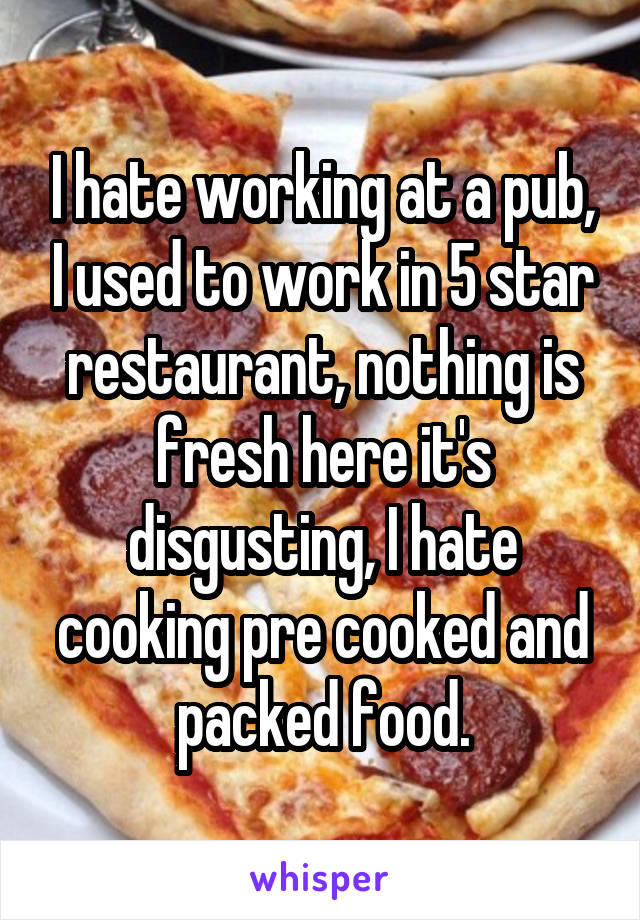 I hate working at a pub, I used to work in 5 star restaurant, nothing is fresh here it's disgusting, I hate cooking pre cooked and packed food.