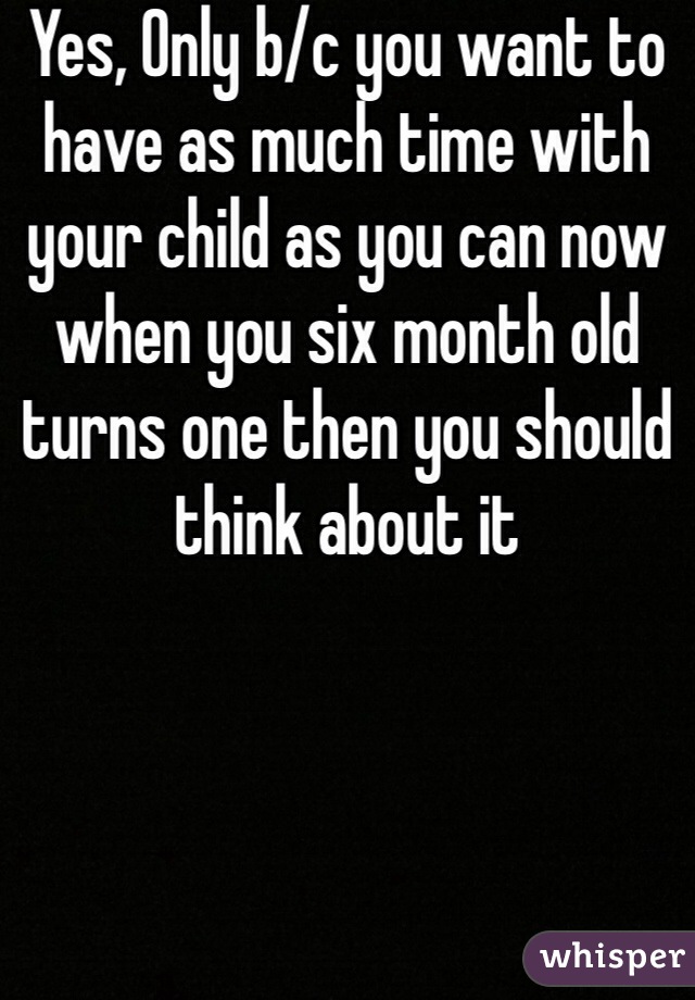 Yes, Only b/c you want to have as much time with your child as you can now when you six month old turns one then you should think about it