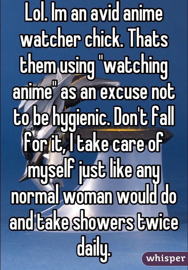 Lol. Im an avid anime watcher chick. Thats them using "watching anime" as an excuse not to be hygienic. Don't fall for it, I take care of myself just like any normal woman would do and take showers twice daily.