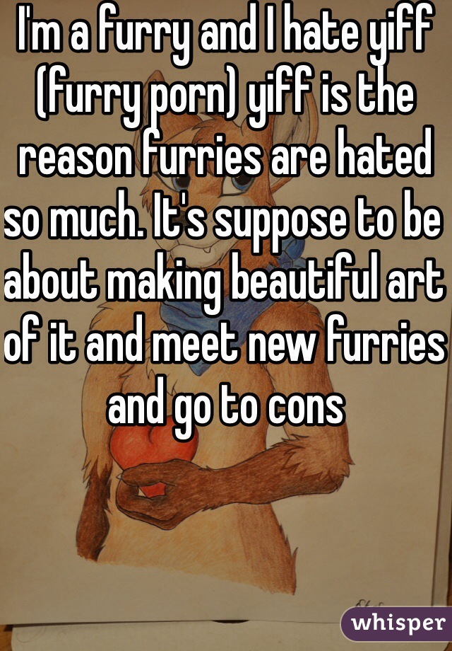 I'm a furry and I hate yiff (furry porn) yiff is the reason furries are hated so much. It's suppose to be about making beautiful art of it and meet new furries and go to cons 