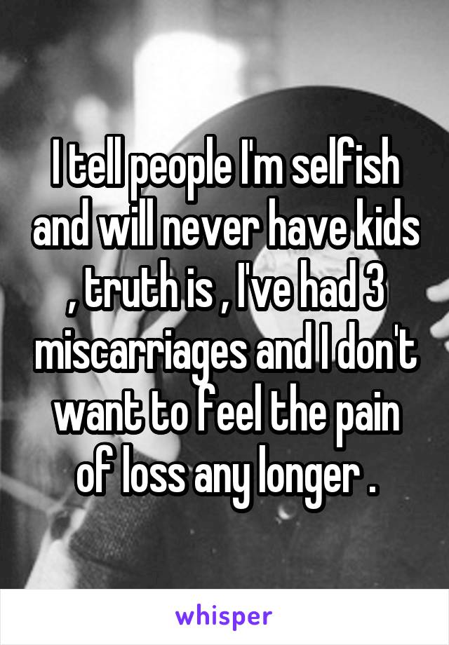 I tell people I'm selfish and will never have kids , truth is , I've had 3 miscarriages and I don't want to feel the pain of loss any longer .