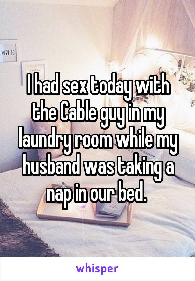 I had sex today with the Cable guy in my laundry room while my husband was taking a nap in our bed. 
