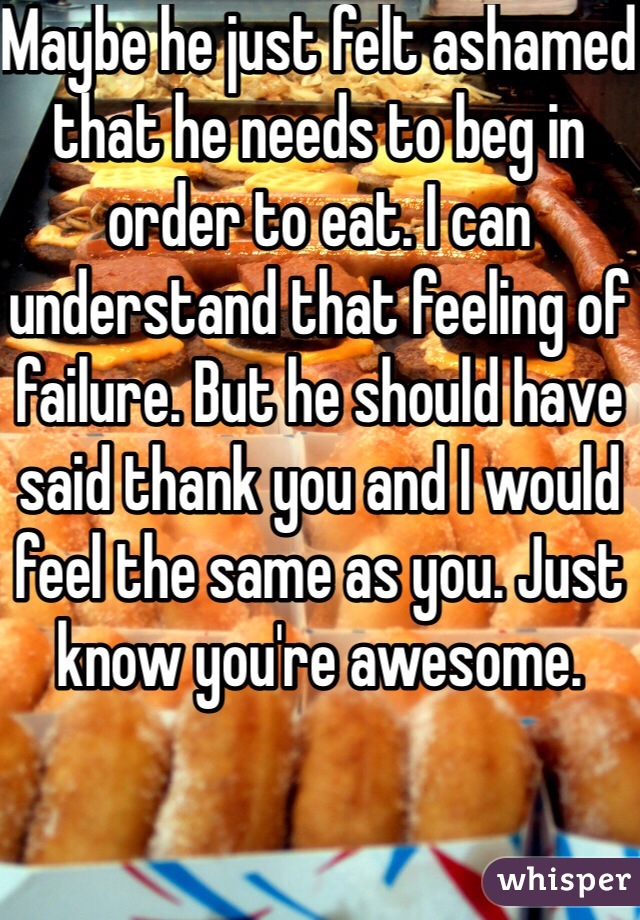 Maybe he just felt ashamed that he needs to beg in order to eat. I can understand that feeling of failure. But he should have said thank you and I would feel the same as you. Just know you're awesome. 