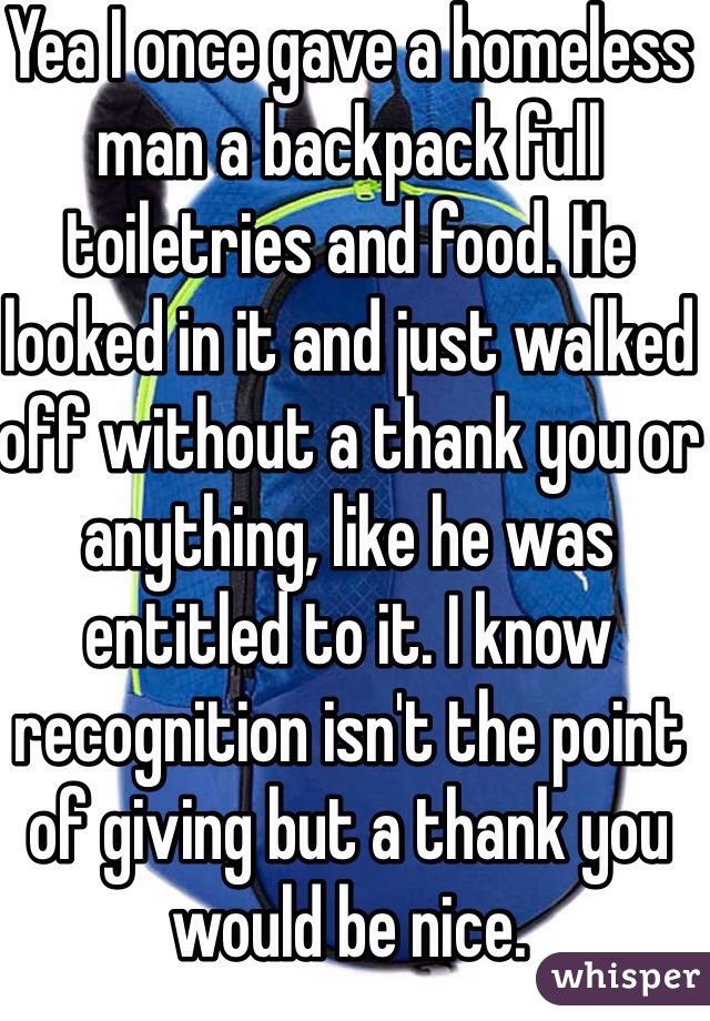 Yea I once gave a homeless man a backpack full toiletries and food. He looked in it and just walked off without a thank you or anything, like he was entitled to it. I know recognition isn't the point of giving but a thank you would be nice.
