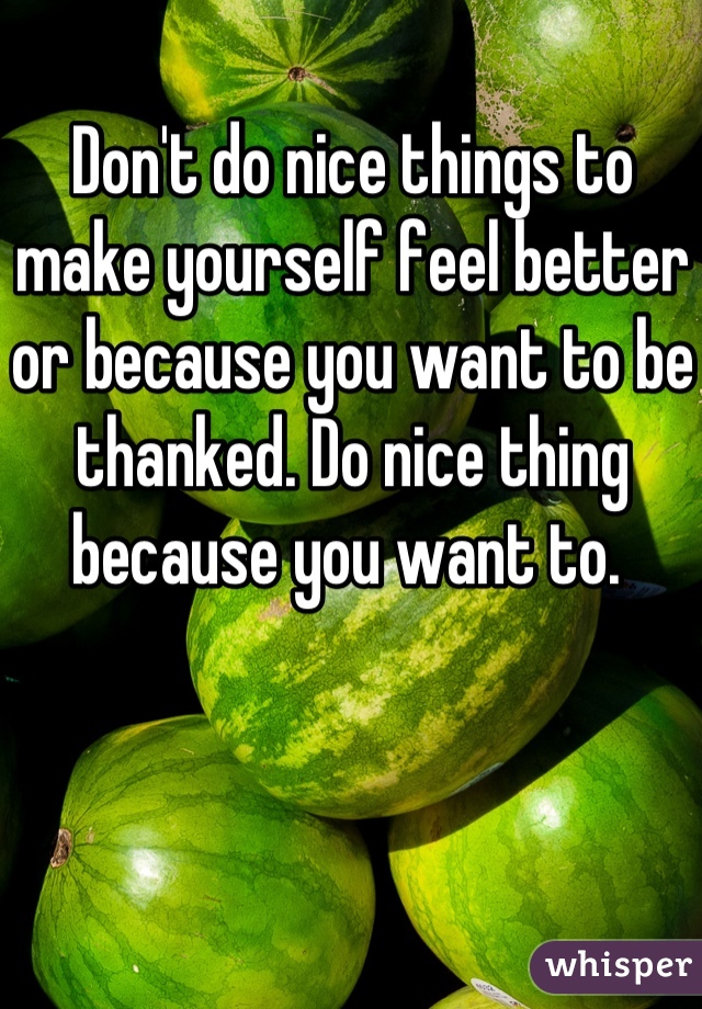 Don't do nice things to make yourself feel better or because you want to be thanked. Do nice thing because you want to. 
