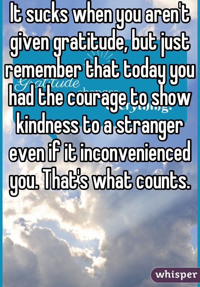 It sucks when you aren't given gratitude, but just remember that today you had the courage to show kindness to a stranger even if it inconvenienced you. That's what counts.
