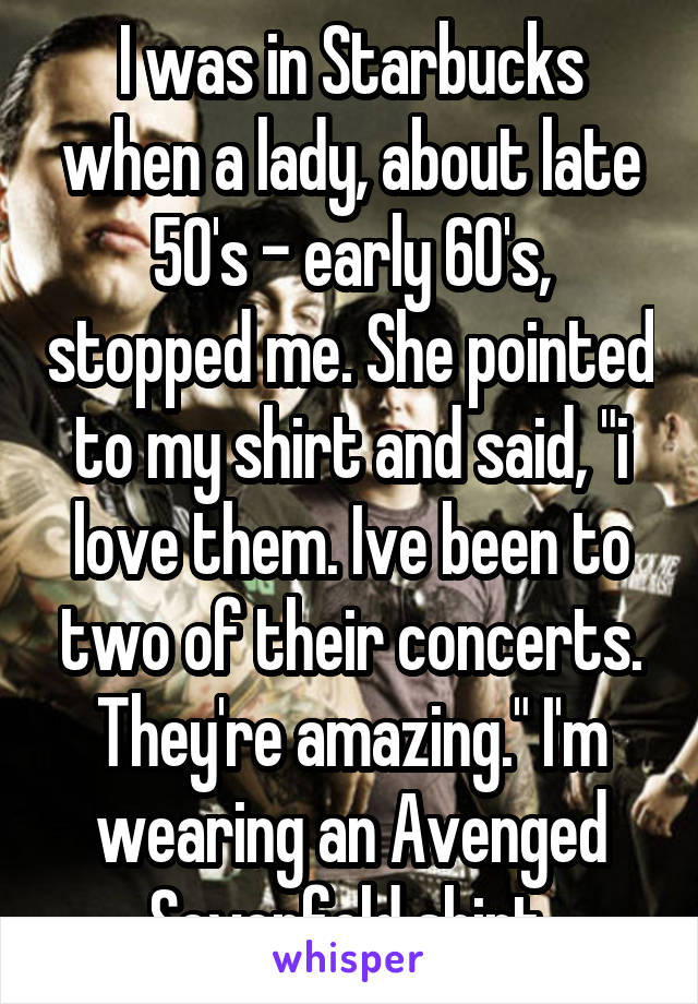 I was in Starbucks when a lady, about late 50's - early 60's, stopped me. She pointed to my shirt and said, "i love them. Ive been to two of their concerts. They're amazing." I'm wearing an Avenged Sevenfold shirt.