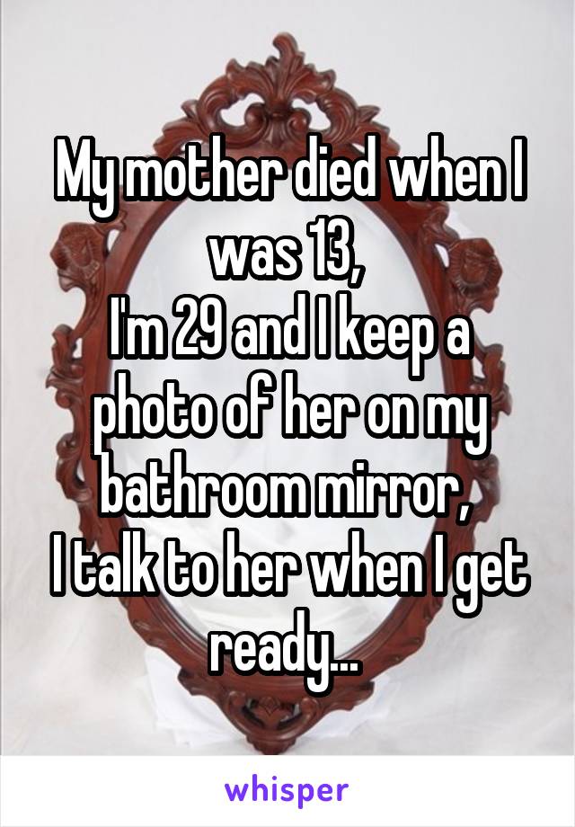 My mother died when I was 13, 
I'm 29 and I keep a photo of her on my bathroom mirror, 
I talk to her when I get ready... 