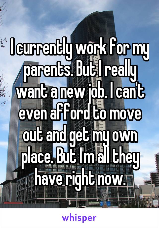 I currently work for my parents. But I really want a new job. I can't even afford to move out and get my own place. But I'm all they have right now.