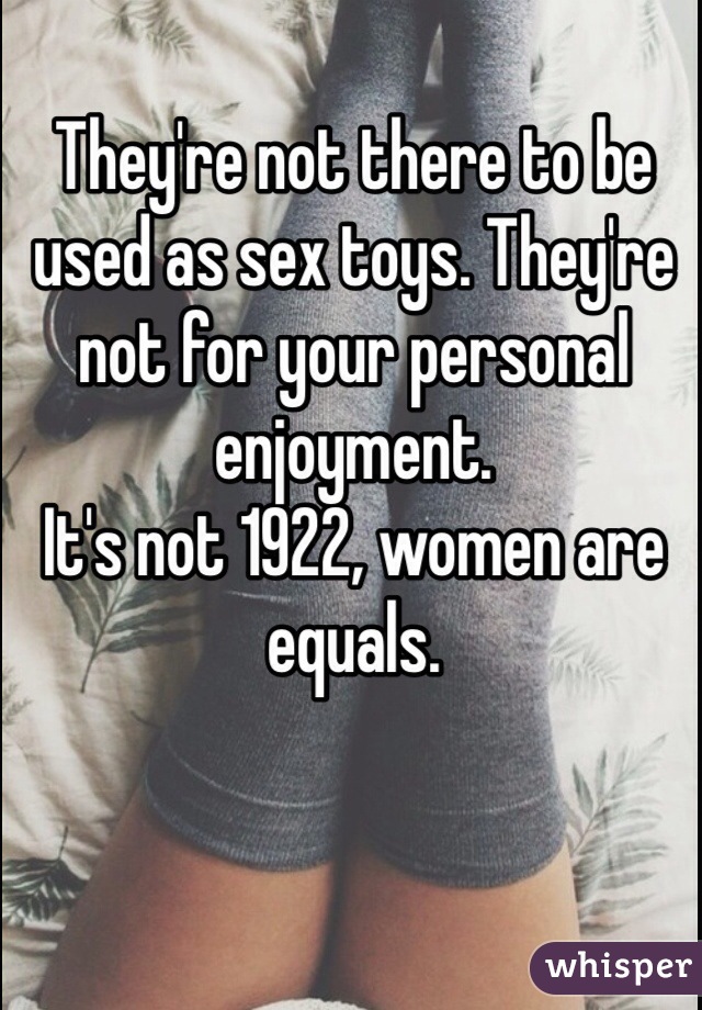 They're not there to be used as sex toys. They're not for your personal enjoyment.
It's not 1922, women are equals. 