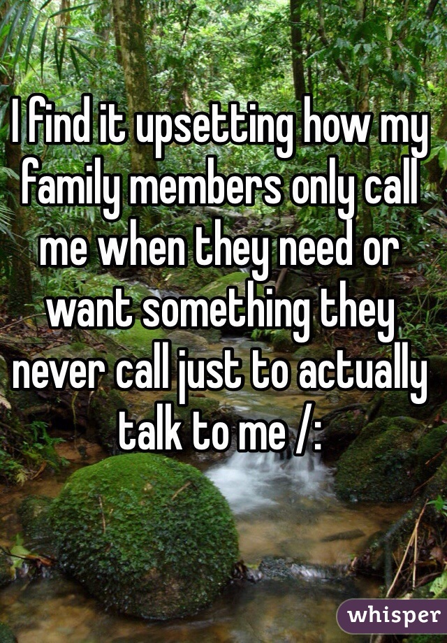 I find it upsetting how my family members only call me when they need or want something they never call just to actually talk to me /: 