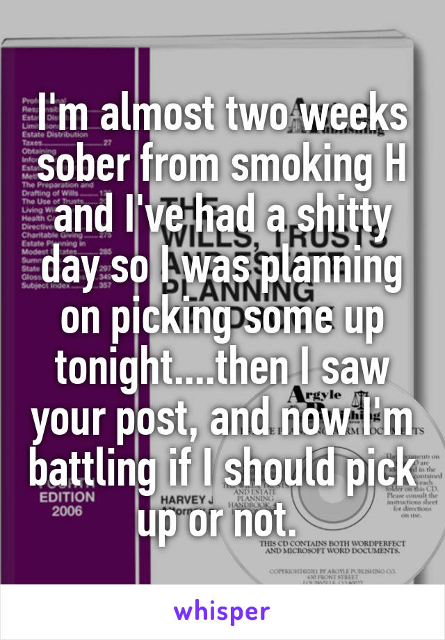 I'm almost two weeks sober from smoking H and I've had a shitty day so I was planning on picking some up tonight....then I saw your post, and now I'm battling if I should pick up or not. 