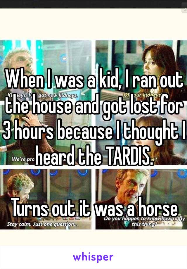 When I was a kid, I ran out the house and got lost for 3 hours because I thought I heard the TARDIS. 

Turns out it was a horse