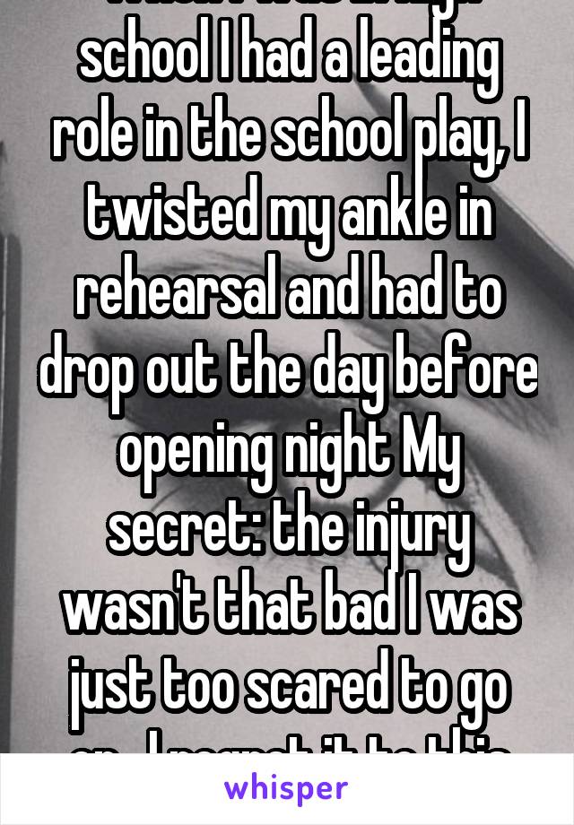 When I was in high school I had a leading role in the school play, I twisted my ankle in rehearsal and had to drop out the day before opening night My secret: the injury wasn't that bad I was just too scared to go on.. I regret it to this day