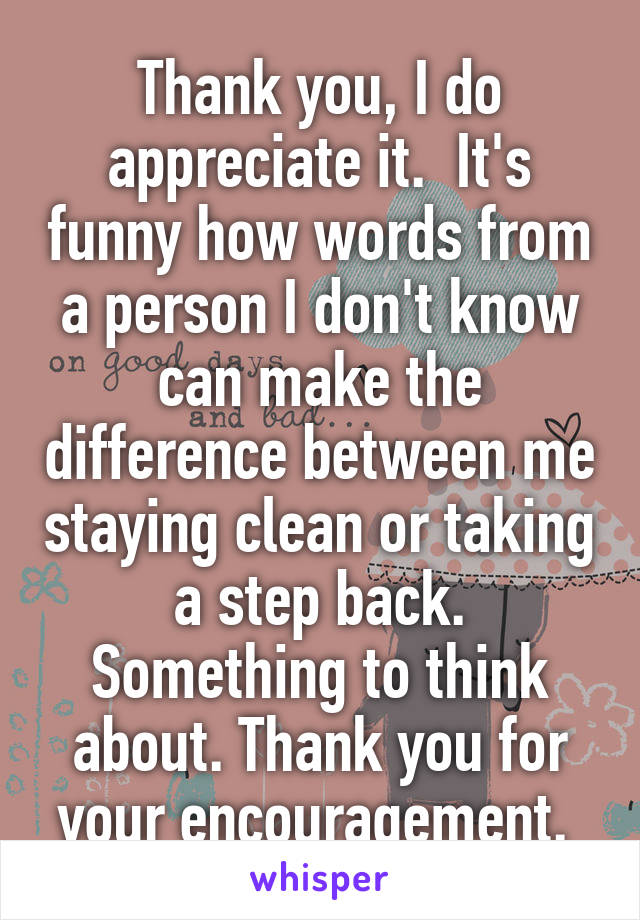 Thank you, I do appreciate it.  It's funny how words from a person I don't know can make the difference between me staying clean or taking a step back. Something to think about. Thank you for your encouragement. 