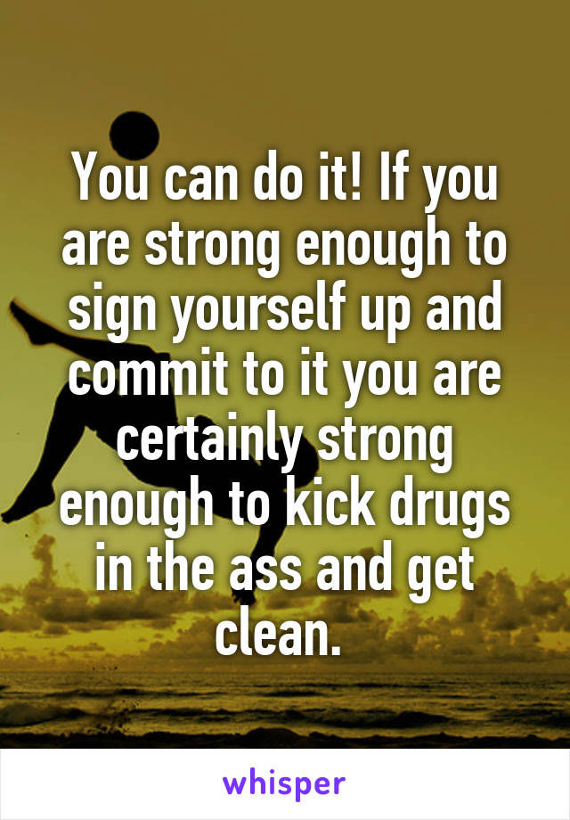 You can do it! If you are strong enough to sign yourself up and commit to it you are certainly strong enough to kick drugs in the ass and get clean. 