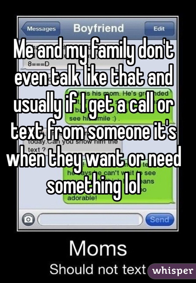 Me and my family don't even talk like that and usually if I get a call or text from someone it's when they want or need something lol