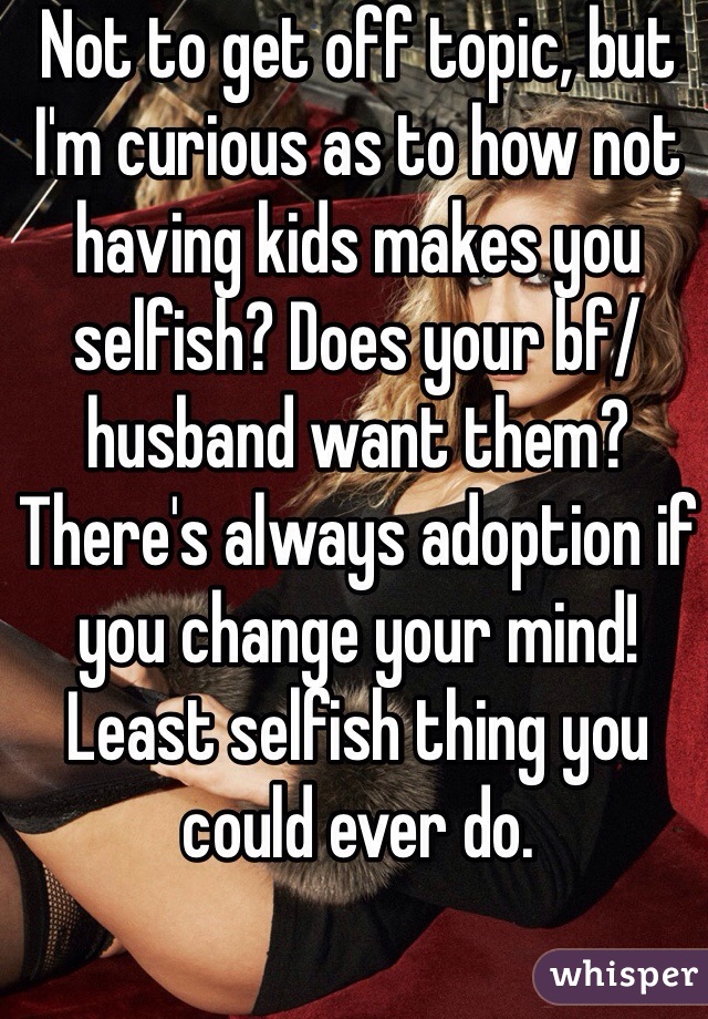 Not to get off topic, but I'm curious as to how not having kids makes you selfish? Does your bf/husband want them? There's always adoption if you change your mind! Least selfish thing you could ever do.