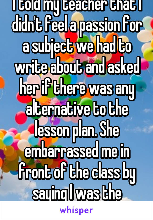 I told my teacher that I didn't feel a passion for a subject we had to write about and asked her if there was any alternative to the lesson plan. She embarrassed me in front of the class by saying I was the problem.